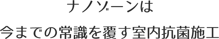 ナノゾーンは
		今までの常識を覆す室内抗菌施工